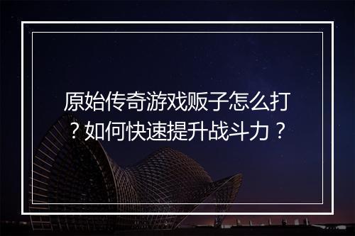 原始传奇游戏贩子怎么打？如何快速提升战斗力？