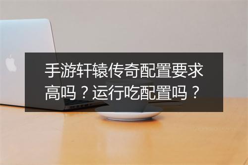 手游轩辕传奇配置要求高吗？运行吃配置吗？