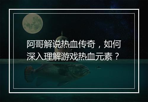 阿哥解说热血传奇，如何深入理解游戏热血元素？