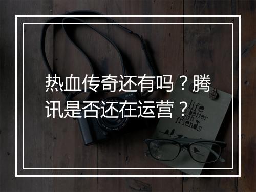 热血传奇还有吗？腾讯是否还在运营？