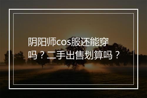 阴阳师cos服还能穿吗？二手出售划算吗？