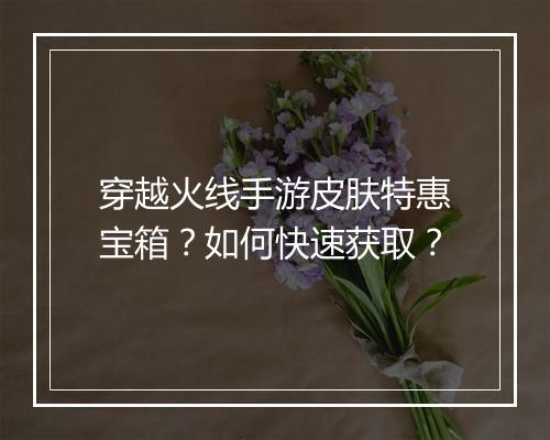 穿越火线手游皮肤特惠宝箱？如何快速获取？