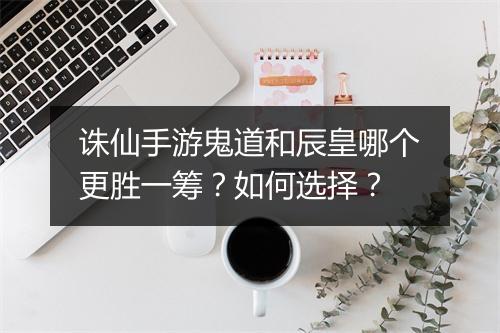 诛仙手游鬼道和辰皇哪个更胜一筹？如何选择？