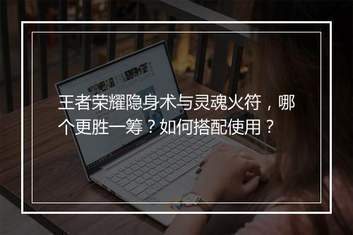 王者荣耀隐身术与灵魂火符，哪个更胜一筹？如何搭配使用？