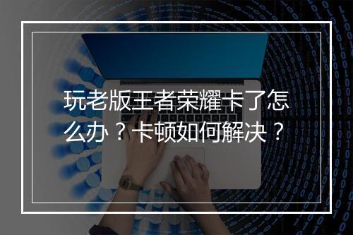玩老版王者荣耀卡了怎么办？卡顿如何解决？
