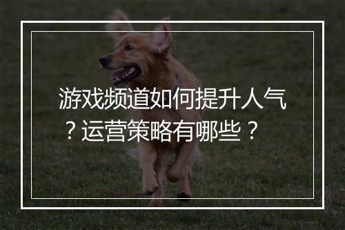 游戏频道如何提升人气？运营策略有哪些？