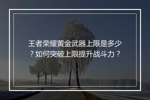 王者荣耀黄金武器上限是多少？如何突破上限提升战斗力？
