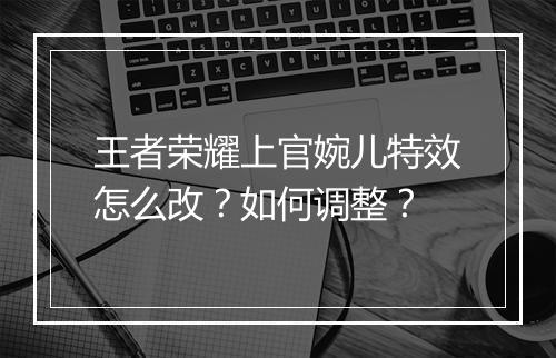 王者荣耀上官婉儿特效怎么改？如何调整？