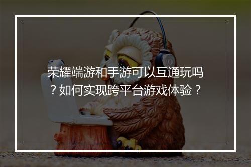 荣耀端游和手游可以互通玩吗？如何实现跨平台游戏体验？