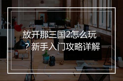 放开那三国2怎么玩？新手入门攻略详解