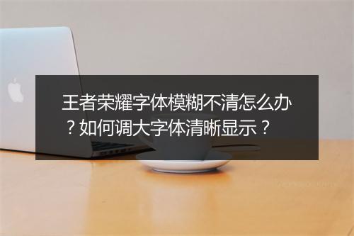 王者荣耀字体模糊不清怎么办？如何调大字体清晰显示？