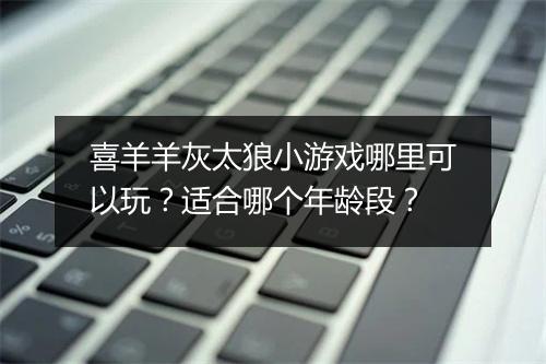 喜羊羊灰太狼小游戏哪里可以玩？适合哪个年龄段？