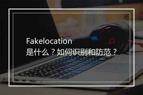 Fakelocation是什么？如何识别和防范？