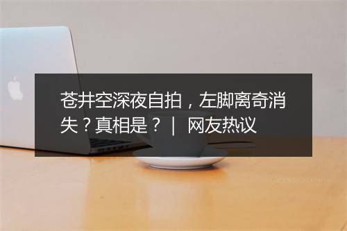 苍井空深夜自拍，左脚离奇消失？真相是？｜ 网友热议