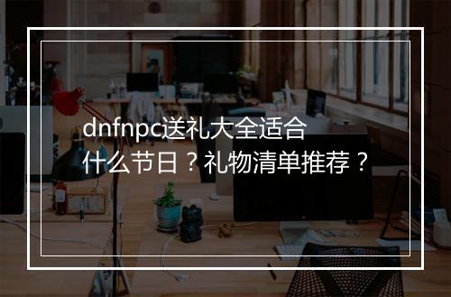 dnfnpc送礼大全适合什么节日？礼物清单推荐？