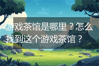 游戏茶馆是哪里？怎么找到这个游戏茶馆？