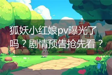 狐妖小红娘pv曝光了吗？剧情预告抢先看？