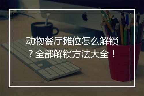 动物餐厅摊位怎么解锁？全部解锁方法大全！