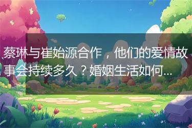 蔡琳与崔始源合作，他们的爱情故事会持续多久？婚姻生活如何？