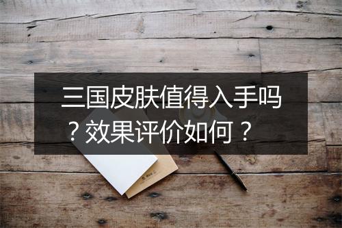 三国皮肤值得入手吗？效果评价如何？