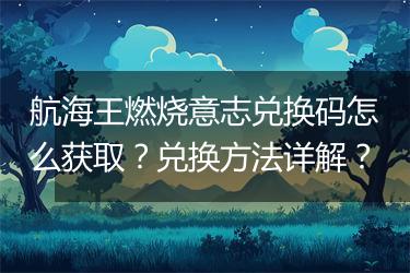航海王燃烧意志兑换码怎么获取？兑换方法详解？