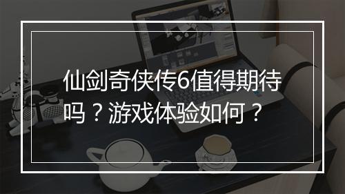 仙剑奇侠传6值得期待吗？游戏体验如何？