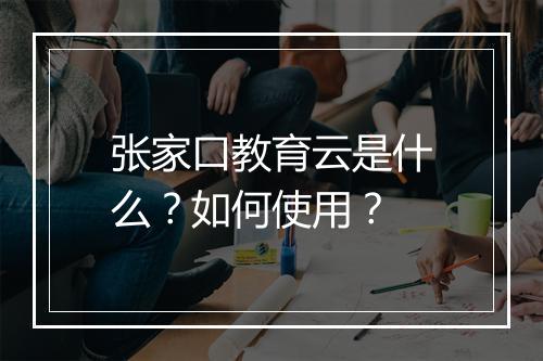 张家口教育云是什么？如何使用？