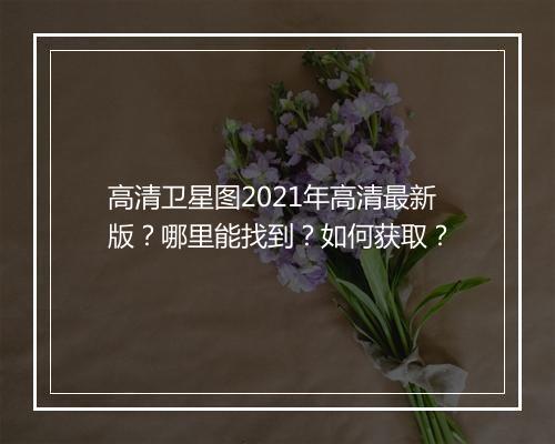 高清卫星图2021年高清最新版？哪里能找到？如何获取？