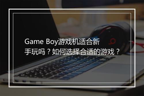 Game Boy游戏机适合新手玩吗？如何选择合适的游戏？