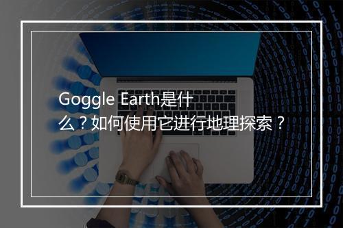 Goggle Earth是什么？如何使用它进行地理探索？