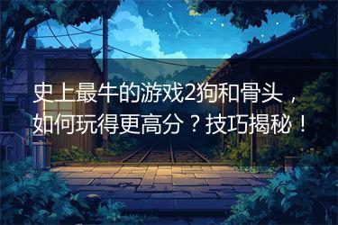 史上最牛的游戏2狗和骨头，如何玩得更高分？技巧揭秘！