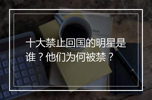 十大禁止回国的明星是谁？他们为何被禁？