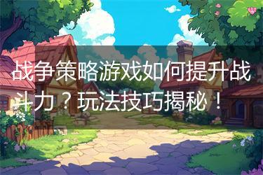 战争策略游戏如何提升战斗力？玩法技巧揭秘！