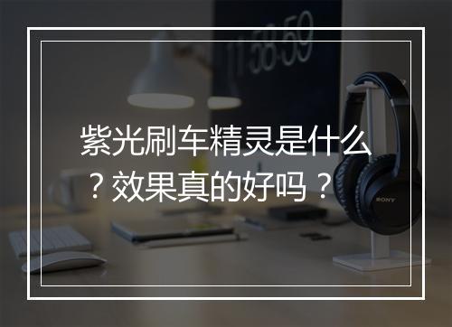紫光刷车精灵是什么？效果真的好吗？