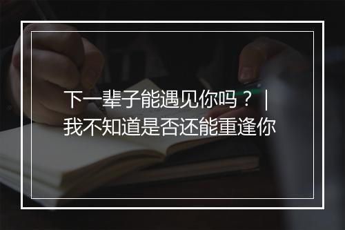 下一辈子能遇见你吗？｜ 我不知道是否还能重逢你