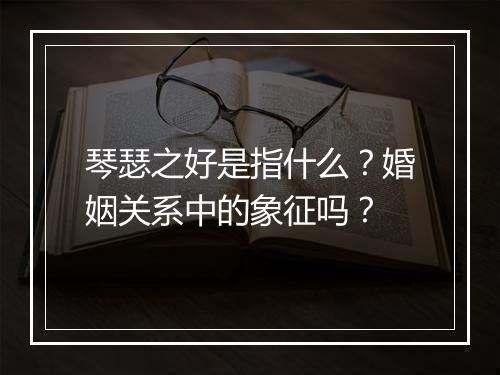 琴瑟之好是指什么？婚姻关系中的象征吗？