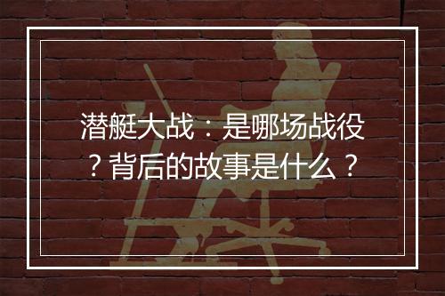 潜艇大战：是哪场战役？背后的故事是什么？