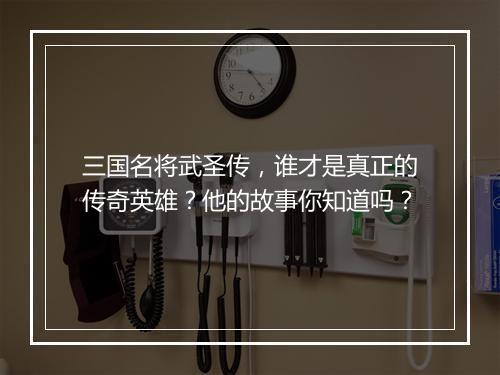 三国名将武圣传,谁才是真正的传奇英雄?他的故事你知道吗?