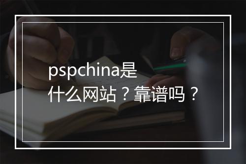 pspchina是什么网站？靠谱吗？