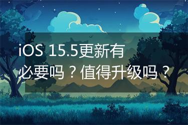 iOS 15.5更新有必要吗？值得升级吗？