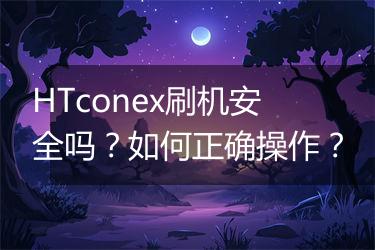 HTconex刷机安全吗？如何正确操作？