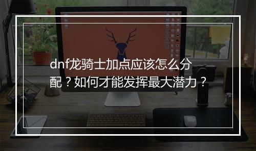 dnf龙骑士加点应该怎么分配？如何才能发挥最大潜力？