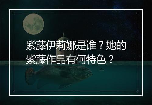 紫藤伊莉娜是谁？她的紫藤作品有何特色？