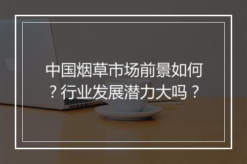中国烟草市场前景如何？行业发展潜力大吗？