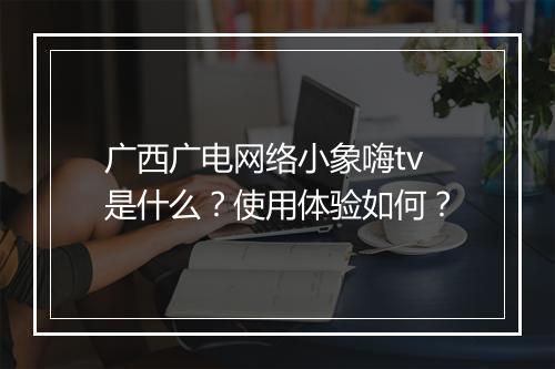 广西广电网络小象嗨tv是什么？使用体验如何？