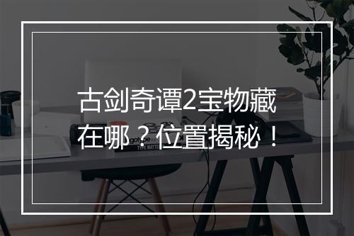 古剑奇谭2宝物藏在哪？位置揭秘！