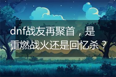 dnf战友再聚首，是重燃战火还是回忆杀？