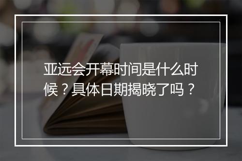 亚远会开幕时间是什么时候？具体日期揭晓了吗？