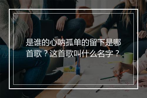 是谁的心呐孤单的留下是哪首歌？这首歌叫什么名字？