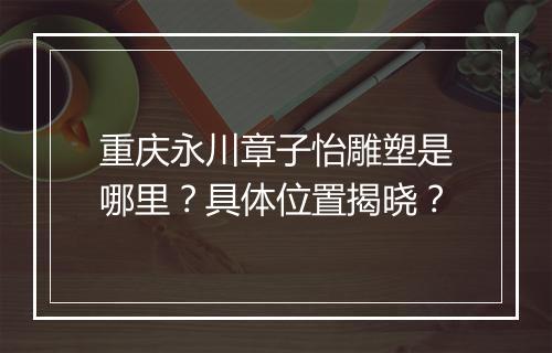 重庆永川章子怡雕塑是哪里？具体位置揭晓？